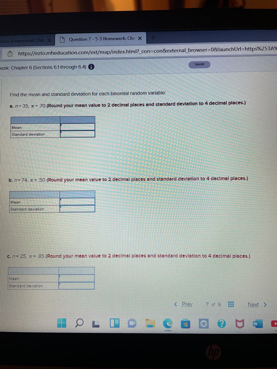 Book Assignment Cha X
O Question 7-5-3 Homework: Cha X
O https://ezto.mheducation.com/ext/map/index.html?_con3Dcon&external_browser%3D0&launchUrl=https%253A%
Saved
vork: Chapter 6 (Sections 6.1 through 6.4)
Find the mean and standard devlation for each blnomlal random varlable:
a. n= 35, T= 70 (Round your mean value to 2 decimal places and standard devlatlon to 4 decimal places.)
Mean
Standard deviation
b. n= 74, T =.50 (Round your mean value to 2 decimal places and standard devleation to 4 declmal places.)
Mean
Standard deviation
c. n= 25, T= .85 (Round your mean value to 2 decimal places and standard devlation to 4 declmal places.)
Mean
Standard deviation
< Prev
7 of 9
Next >
