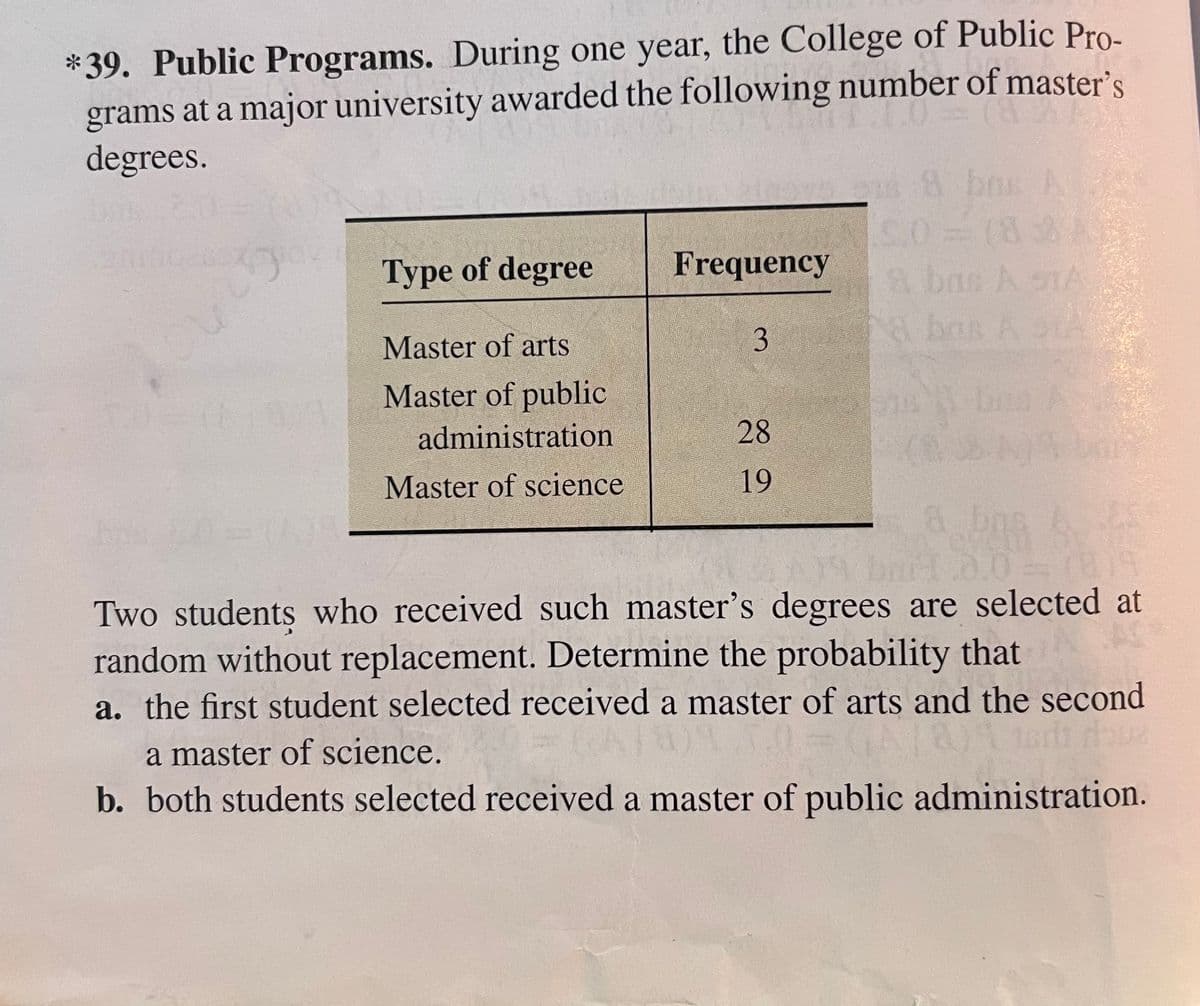 *39. Public Programs. During one year, the College of Public Pro-
grams at a major university awarded the following number of master's
degrees.
s8 bos A
(82
& bas A sTA
Type of degree
Frequency
Master of arts
3
Master of public
administration
28
Master of science
19
& bns
0.0
Two students who received such master's degrees are selected at
random without replacement. Determine the probability that
a. the first student selected received a master of arts and the second
a master of science.
b. both students selected received a master of public administration.
