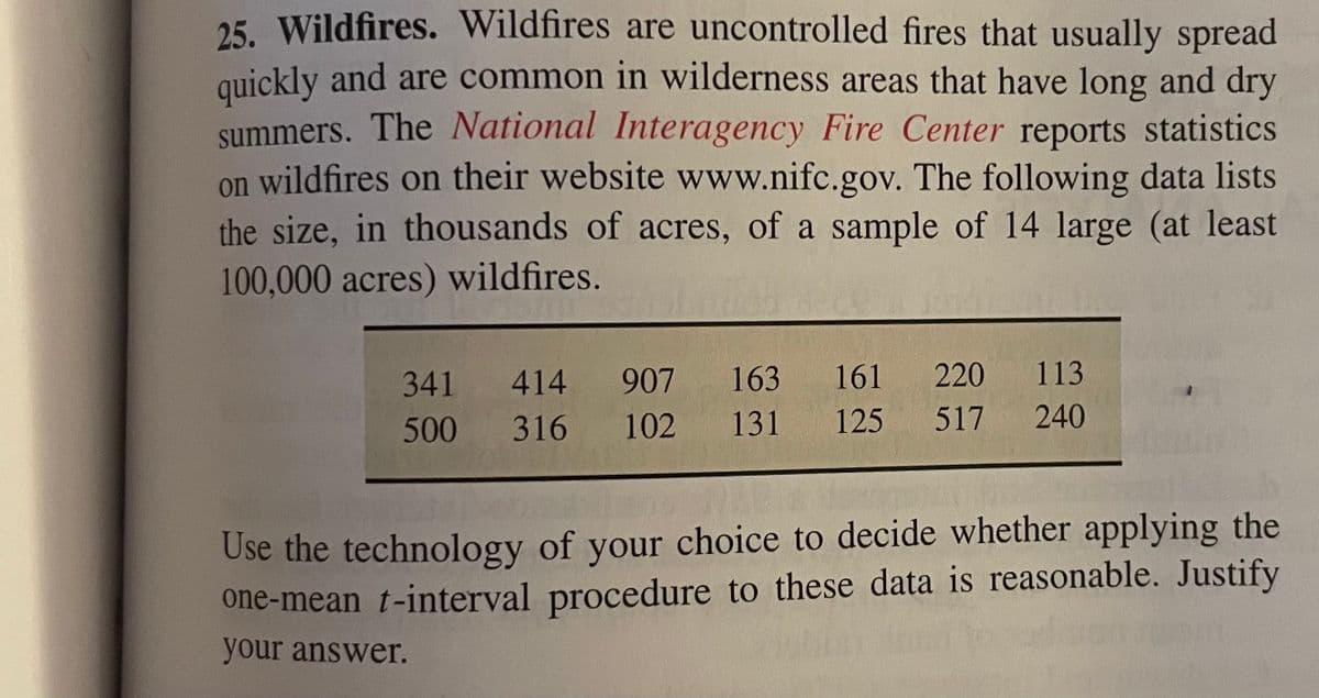 25. Wildfires. Wildfires are uncontrolled fires that usually spread
quickly and are common in wilderness areas that have long and dry
summers. The National Interagency Fire Center reports statistics
on wildfires on their website www.nifc.gov. The following data lists
the size, in thousands of acres, of a sample of 14 large (at least
100,000 acres) wildfires.
341
414
907 163
161
220
113
500
316
102
131
125
517
240
Use the technology of your choice to decide whether applying the
one-mean t-interval procedure to these data is reasonable. Justify
your answer.
