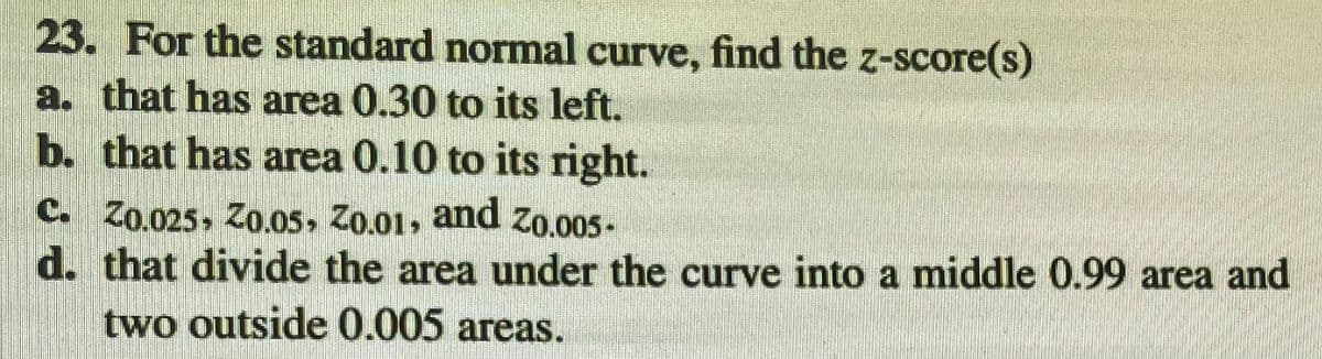 23. For the standard normal curve, find the z-score(s)
a. that has area 0.30 to its left.
b. that has area 0.10 to its right.
C. Zo.025, Zo.05, Z0.01, and Zo.005-
d. that divide the area under the curve into a middle 0.99 area and
two outside 0.005 areas.
