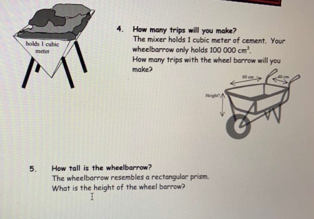4. How many trips will you make?
The mixer holds 1 cubic meter of cement. Your
holds 1 cubic
wheelbarrow only holds 100 000 cm?.
How many trips with the wheel barrow will you
meter
make?
80 cm
40 cm
Height?A
5.
How tall is the wheelbarrow?
The wheelbarrow resembles a rectangular prism.
What is the height of the wheel barrow?
I
