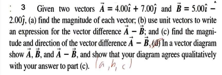 Given two vectors Á = 4.00î + 7.00ĵ and B = 5.00î
2.00j, (a) find the magnitude of each vector; (b) use unit vectors to write
an expression for the vector difference A – B; and (c) find the magni-
tude and direction of the vector difference A – B.H În a vector diagram
show Ä, B, and Å – B, and show that your diagram agrees qualitatively
with your answer to part (c). (a ,h, c)
: 3

