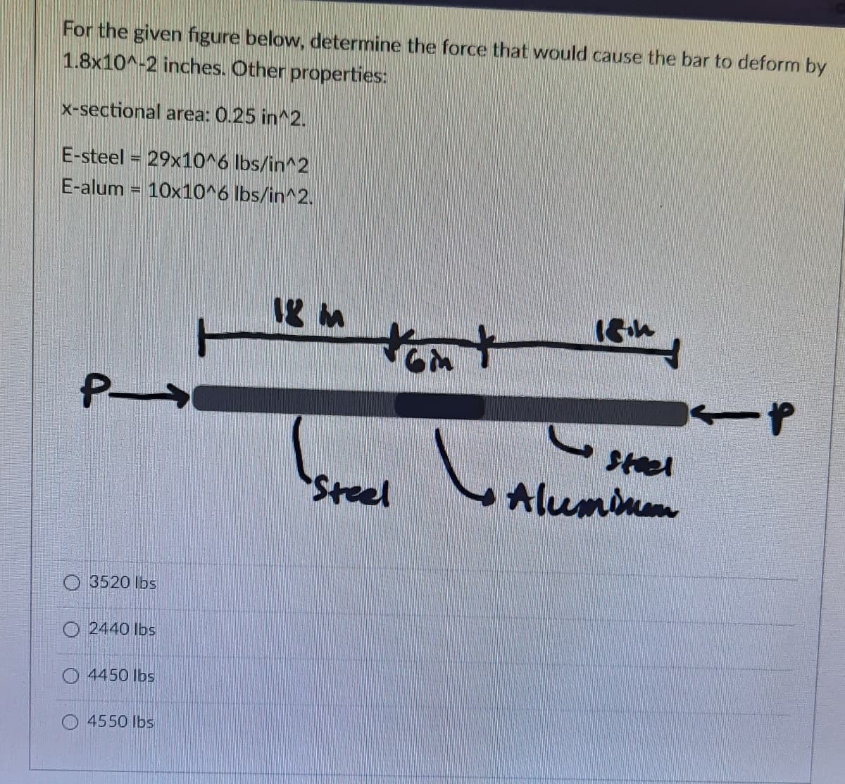 For the given figure below, determine the force that would cause the bar to deform by
1.8x10^-2 inches. Other properties:
x-sectional area: 0.25 in^2.
E-steel = 29x10^6 lbs/in^2
E-alum = 10x10^6 lbs/in^2.
tom
P
Steel
Steel
Aluminn
O 3520 lbs
O 2440 Ibs
4450 lbs
O 4550 Ibs
