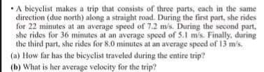 •A bieyclist makes a trip that consists of three parts, each in the same
direction (due north) along a straight road. During the first part, she rides
for 22 minutes at an average speed of 7.2 m/s. During the second part,
she rides for 36 minutes at an average speed of 5.1 m/s. Finally, during
the third part, she rides for 8.0 minutes at an average speed of 13 m/s.
(a) How far has the bicyclist traveled during the entire trip?
(b) What is her average velocity for the trip?

