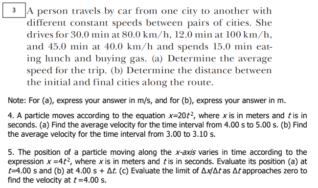 3 A person travels by car from one city to another with
different constant speeds between pairs of cities. She
drives for 30.0 min at 80.0 km/h, 12.0 min at 100 km/h,
and 45.0 min at 40.0 km/h and spends 15.0 min eat-
ing lunch and buying gas. (a) Determine the average
speed for the trip. (b) Determine the distance between
the initial and final cities along the route.
Note: For (a), express your answer in m/s, and for (b), express your answer in m.
4. A particle moves according to the equation x=20t?, where x is in meters and tis in
seconds. (a) Find the average velocity for the time interval from 4.00 s to 5.00 s. (b) Find
the average velocity for the time interval from 3.00 to 3.10 s.
5. The position of a particle moving along the x-axis varies in time according to the
expression x =4t?, where x is in meters and tis in seconds. Evaluate its position (a) at
t=4.00 s and (b) at 4.00 s + At. (c) Evaluate the limit of Ax/Atas Atapproaches zero to
find the velocity at t=4.00 s.
