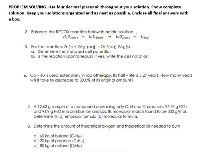 PROBLEM SOLVING. Use four decimal places all throughout your solution. Show complete
solution. Keep your solutions organized and as neat as possible. Enclose all final answers with
a box.
2. Balance the REDOX reaction below in acidic solution.,
H20z(aq) + Cl02aq) + ClOz(aq) + Ozc)
3. For the reaction: Zn(s) + 2Ag*(aq) → Zn2(aq) 2Ag(s).
a. Determine the standard cell potential.
b. Is the reaction spontaneous? If yes, write the cell notation.
6. Co - 60 is used extensively in radiotherapy. Its half - life is 5.27 years. How many years
will it take to decrease to 30.0% of its original amount?
7. A 12.62 g sample of a compound containing only C, H and O produces 27.73g CO2
and 9.09 g H2O in a combustion analysis. Its molecular mass is found to be 300 g/mol.
Determine its (a) empirical formula (b) molecular formula.
8. Determine the amount of theoretical oxygen and theoretical air needed to burn
a.) 60 kg of butane (CaH1o)
b.) 20 kg of propane (CSH12)
c.) 80 kg of octane (CaH18)
