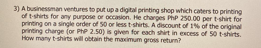 3) A businessman ventures to put up a digital printing shop which caters to printing
of t-shirts for any purpose or occasion. He charges PhP 250.00 per t-shirt for
printing on a single order of 50 or less t-shirts. A discount of 1% of the original
printing charge (or PhP 2.50) is given for each shirt in excess of 50 t-shirts.
How many t-shirts will obtain the maximum gross return?
