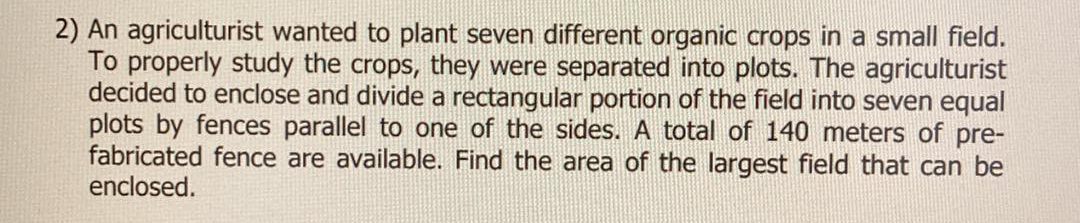 2) An agriculturist wanted to plant seven different organic crops in a small field.
To properly study the crops, they were separated into plots. The agriculturist
decided to enclose and divide a rectangular portion of the field into seven equal
plots by fences parallel to one of the sides. A total of 140 meters of pre-
fabricated fence are available. Find the area of the largest field that can be
enclosed.
