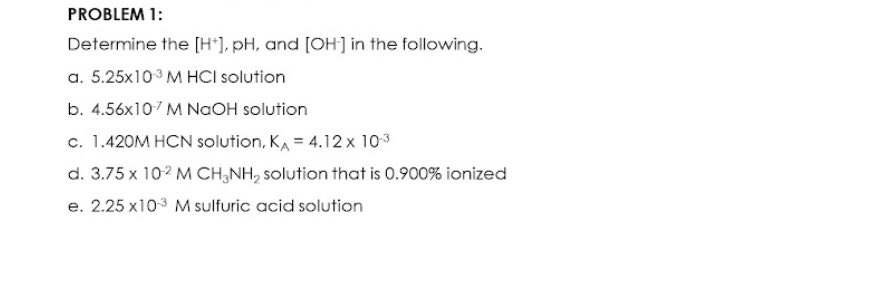 PROBLEM 1:
Determine the [H*), pH, and [OH] in the following.
a. 5.25x103 M HCI solution
b. 4.56x107 M NAOH solution
c. 1.420M HCN solution, KA = 4.12 x 103
d. 3.75 x 102 M CH,NH, solution that is 0.900% ionized
e. 2.25 x103 M sulfuric acid solution
