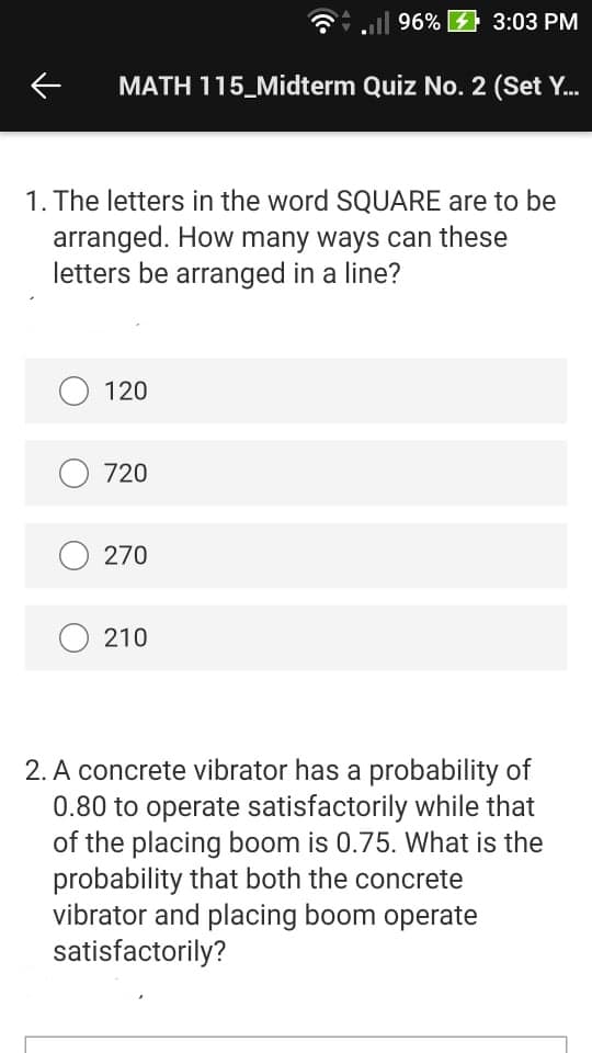 Gl 96% 4 3:03 PM
MATH 115_Midterm Quiz No. 2 (Set Y.
1. The letters in the word SQUARE are to be
arranged. How many ways can these
letters be arranged in a line?
O 120
O 720
O 270
210
2. A concrete vibrator has a probability of
0.80 to operate satisfactorily while that
of the placing boom is 0.75. What is the
probability that both the concrete
vibrator and placing boom operate
satisfactorily?
