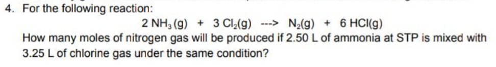 4. For the following reaction:
2 NH, (g) + 3 CI_(g) ---> N2(g) + 6 HCI(g)
How many moles of nitrogen gas will be produced if 2.50 L of ammonia at STP is mixed with
3.25 L of chlorine gas under the same condition?
