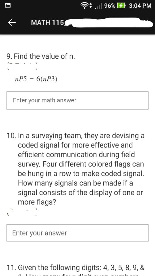 G:ll 96% 4 3:04 PM
MATH 115
9. Find the value of n.
nP5 = 6(nP3)
Enter your math answer
10. In a surveying team, they are devising a
coded signal for more effective and
efficient communication during field
survey. Four different colored flags can
be hung in a row to make coded signal.
How many signals can be made if a
signal consists of the display of one or
more flags?
Enter your answer
11. Given the following digits: 4, 3, 5, 8, 9, &
