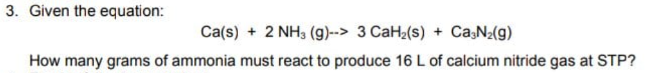 3. Given the equation:
Ca(s) + 2 NH3 (g)--> 3 CaH2(s) + CasN2(g)
How many grams of ammonia must react to produce 16 L of calcium nitride gas at STP?

