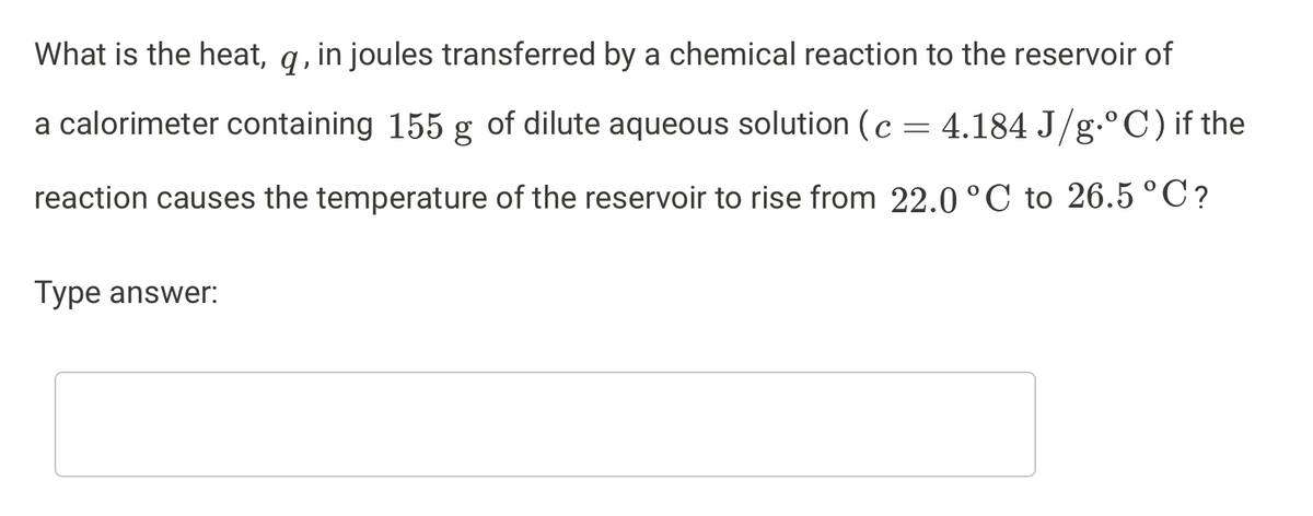 What is the heat, q, in joules transferred by a chemical reaction to the reservoir of
a calorimeter containing 155 g of dilute aqueous solution (c =
4.184 J/g.°C)if the
reaction causes the temperature of the reservoir to rise from 22.0 °C to 26.5°C?
Type answer:
