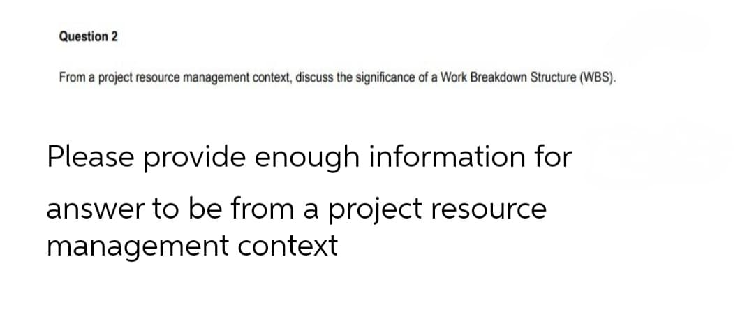 Question 2
From a project resource management context, discuss the significance of a Work Breakdown Structure (WBS).
Please provide enough information for
answer to be from a project resource
management context
