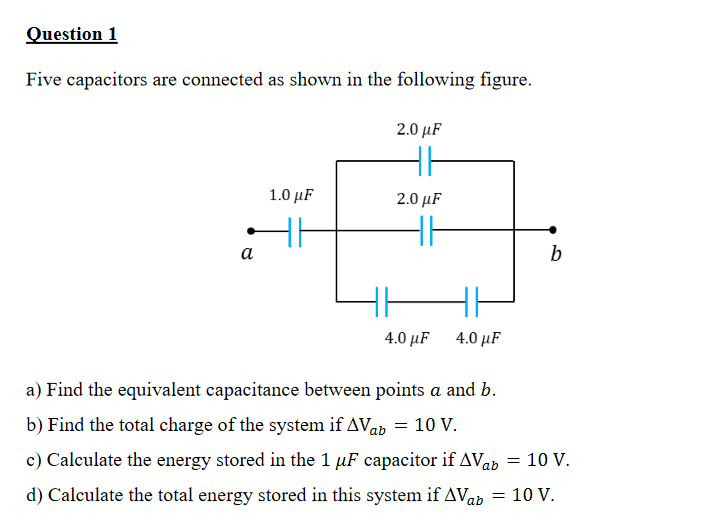 Question 1
Five capacitors are connected as shown in the following figure.
2.0 μF
1.0 μF
2.0 μF
а
b
4.0 μF
4.0 µF
a) Find the equivalent capacitance between points a and b.
b) Find the total charge of the system if AVab = 10 V.
c) Calculate the energy stored in the 1 µF capacitor if AVab = 10 V.
d) Calculate the total energy stored in this system if AVab = 10 V.
