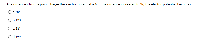 At a distance r from a point charge the electric potential is V. If the distance increased to 3r, the electric potential becomes
O a. 9V
O b. V/3
О с. ЗИ
O d. V/9
