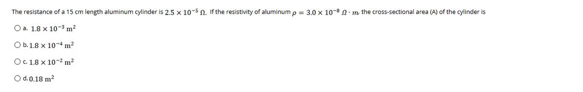 The resistance of a 15 cm length aluminum cylinder is 2,5 x 10-5 0. If the resistivity of aluminum o = 3.0 x 10-8 0: m the cross-sectional area (A) of the cylinder is
O a. 1.8 x 10-3 m2
O b.1.8 x 10-4 m?
O.1.8 x 10-2 m²
O d. 0.18 m?
