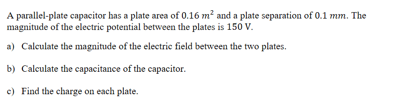 A parallel-plate capacitor has a plate area of 0.16 m² and a plate separation of 0.1 mm. The
magnitude of the electric potential between the plates is 150 V.
a) Calculate the magnitude of the electric field between the two plates.
b) Calculate the capacitance of the capacitor.
c) Find the charge on each plate.
