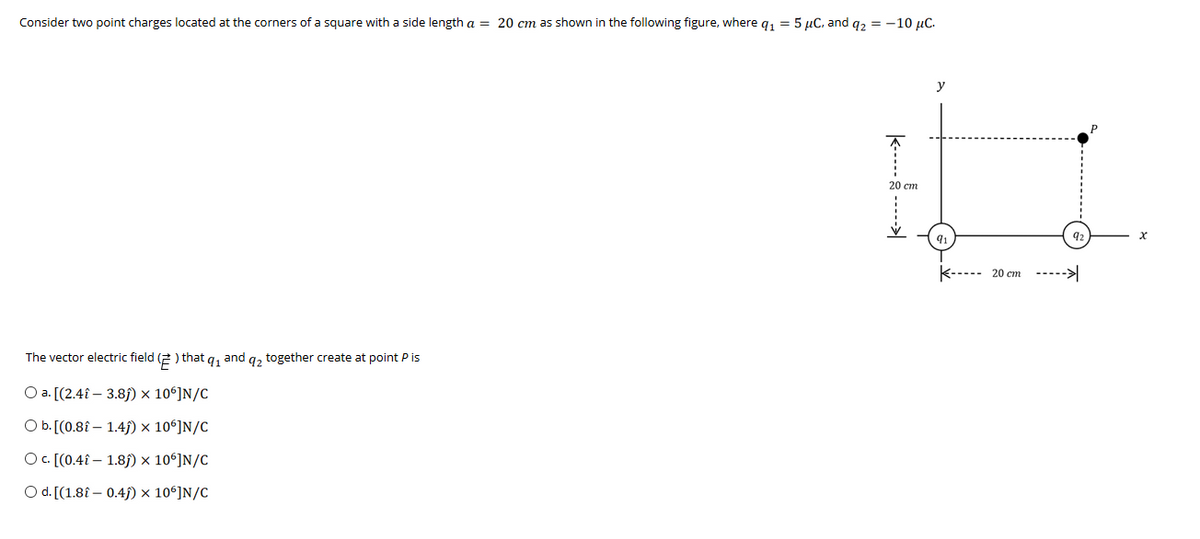 Consider two point charges located at the corners of a square with a side length a = 20 cm as shown in the following figure, where q1 = 5 µC. and q2 = -10 µC.
y
20 cm
92
k----- 20 cm ----->
The vector electric field (2 ) that q, and q2 together create at point P is
Оa. (2.41 — 3.8)х 109]N/C
O b. [(0.8î – 1.45) × 10ʻ]N/C
O. [(0.4î – 1.85) × 10ʻ]N/C
O d. [(1.8î – 0.45) × 10°]N/C
