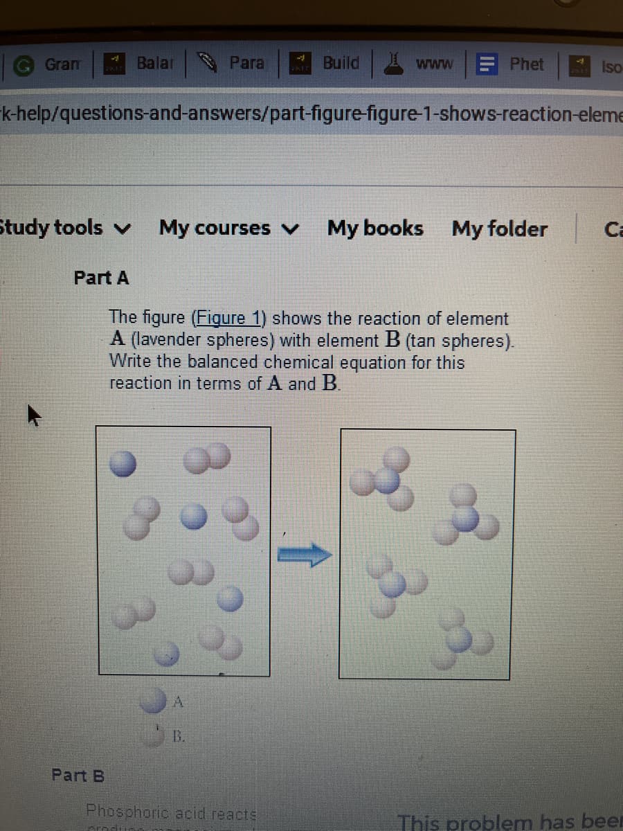 Gram
Balar
Para
Build www
E Phet
Iso
k-help/questions-and-answers/part-figure-figure-1-shows-reaction-eleme
Study tools v
My courses v
My books My folder
Ca
Part A
The figure (Figure 1) shows the reaction of element
A (lavender spheres) with element B (tan spheres).
Write the balanced chemical equation for this
reaction in terms of A and B.
B.
Part B
Phosphoric acid reacte
This problem has beer
