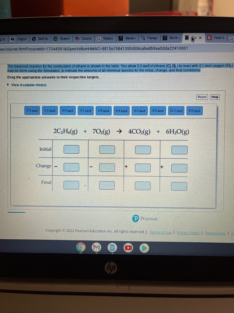 g In
P Englis
9 Self Se
G Gramn
Tn Course
G traduc
* Balanc
* Parap
4 Build a
C How M
G
om/course.html?courseld%3D17244391&OpenVellumHMAC%=D9815e7584135fc006cabedb9aa0dda22#10001
The balanced reaction for the combustion of ethane is shown in the table. You allow 32 mol of ethane (CH6) to react with 4.1 mol oxygen (02).
may be done using the Simulation, to indicate the amounts of all chemical species for the initial, change, and final conditions.
Drag the appropriate amounts to their respective targets.
• View Available Hint(s)
Reset
Help
2.3 mol
1.2 mol
0.0 mol
4.1 mol
2.0 mol
6.4 mol
3.2 mol
3.5 mol
11.2 mol
9.6 mol
2C,H.(g) + 7O2(g) → 4CO2(g) + 6H2O(g)
Initial
Change-
Final
Pearson
Copyright © 2022 Pearson Education Inc. All rights reserved. | Terms of Use | Privacy Policy | Permissions | C
