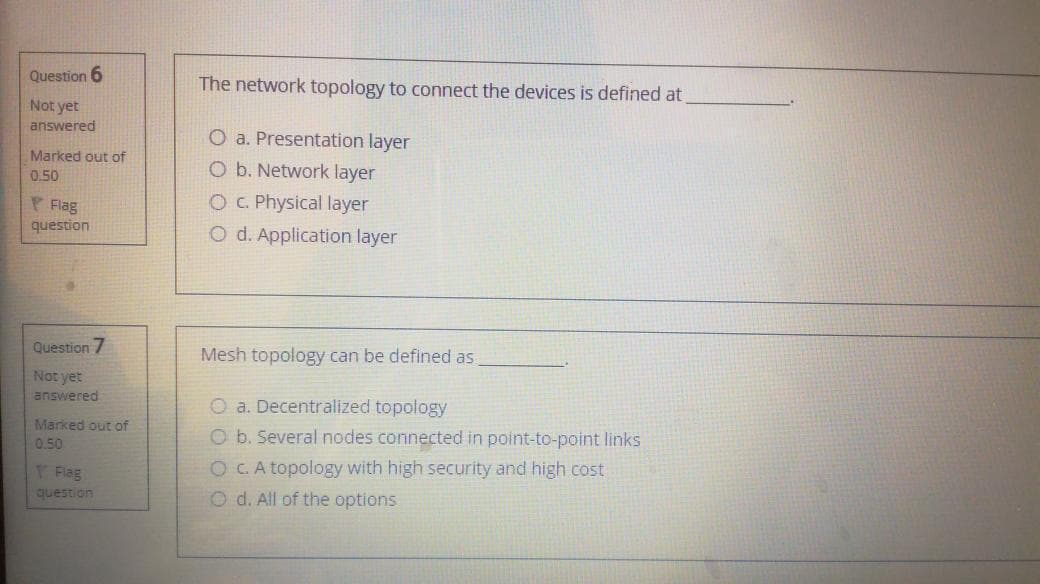 Question 6
The network topology to connect the devices is defined at
Not yet
answered
O a. Presentation layer
Marked out of
O b. Network layer
0.50
P Flag
question
O C. Physical layer
O d. Application layer
Question 7
Mesh topology can be defined as
Not yet
answered
O a. Decentralized topology
Marked out of
Ob. Several nodes connected in point-to-point links
OC.A topology with high security and high cost
O d. All of the options
0.50
Flag
question
