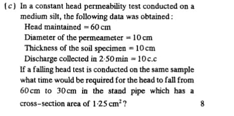 (c) In a constant head permeability test conducted on a
medium silt, the following data was obtained
Head maintained 60 cm
Diameter of the permeameter = 10 cm
Thickness of the soil specimen 10cm
Discharge collected in 2-50 min 10c.c
If a falling head test is conducted on the same sample
what time would be required for the head to fall from
60 cm to 30cm in the stand pipe which has a
cross-section area of 1-25 cm2?
8
