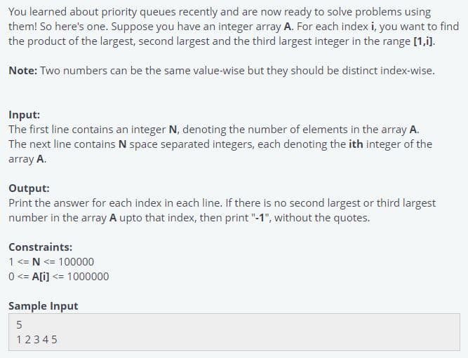 You learned about priority queues recently and are now ready to solve problems using
them! So here's one. Suppose you have an integer array A. For each index i, you want to find
the product of the largest, second largest and the third largest integer in the range [1,i).
Note: Two numbers can be the same value-wise but they should be distinct index-wise.
Input:
The first line contains an integer N, denoting the number of elements in the array A.
The next line contains N space separated integers, each denoting the ith integer of the
array A.
Output:
Print the answer for each index in each line. If there is no second largest or third largest
number in the array A upto that index, then print "-1", without the quotes.
Constraints:
1 <= N <= 100000
0 <= A[i) <= 1000000
Sample Input
12345
