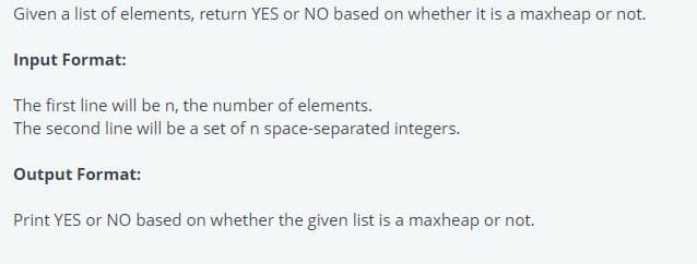 Given a list of elements, return YES or NO based on whether it is a maxheap or not.
Input Format:
The first line will be n, the number of elements.
The second line will be a set of n space-separated integers.
Output Format:
Print YES or NO based on whether the given list is a maxheap or not.
