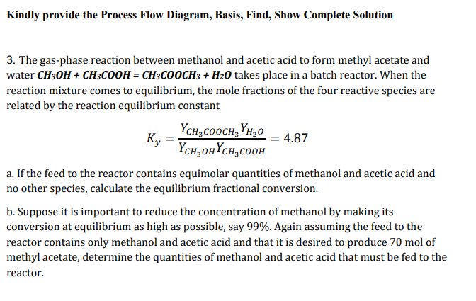 Kindly provide the Process Flow Diagram, Basis, Find, Show Complete Solution
3. The gas-phase reaction between methanol and acetic acid to form methyl acetate and
water CH3OH + CH;COOH = CH3COOCH3 + H2O takes place in a batch reactor. When the
reaction mixture comes to equilibrium, the mole fractions of the four reactive species are
related by the reaction equilibrium constant
YCH;COOCH, YH,0
Ky
Yсн, онҮсн, соон
4.87
a. If the feed to the reactor contains equimolar quantities of methanol and acetic acid and
no other species, calculate the equilibrium fractional conversion.
b. Suppose it is important to reduce the concentration of methanol by making its
conversion at equilibrium as high as possible, say 99%. Again assuming the feed to the
reactor contains only methanol and acetic acid and that it is desired to produce 70 mol of
methyl acetate, determine the quantities of methanol and acetic acid that must be fed to the
reactor.
