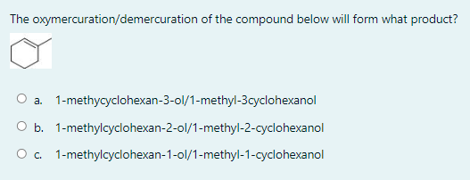 The oxymercuration/demercuration of the compound below will form what product?
O a.
1-methycyclohexan-3-ol/1-methyl-3cyclohexanol
O b. 1-methylcyclohexan-2-ol/1-methyl-2-cyclohexanol
O. 1-methylcyclohexan-1-ol/1-methyl-1-cyclohexanol
