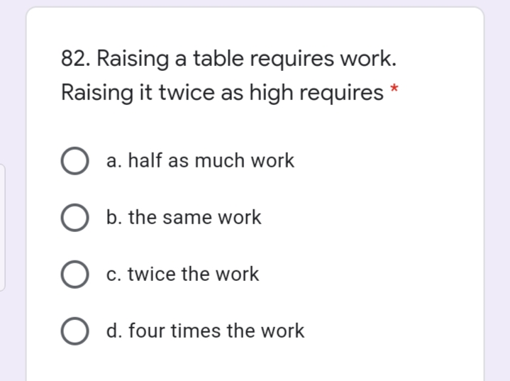 82. Raising a table requires work.
Raising it twice as high requires
O a. half as much work
O b. the same work
O c. twice the work
O d. four times the work
