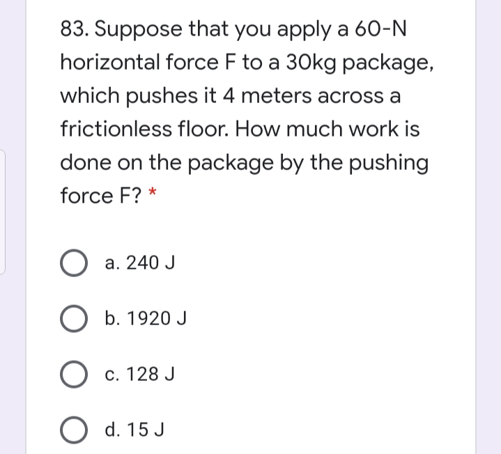 83. Suppose that you apply a 60-N
horizontal force F to a 30kg package,
which pushes it 4 meters across a
frictionless floor. How much work is
done on the package by the pushing
force F? *
a. 240 J
O b. 1920 J
О с. 128 J
O d. 15 J

