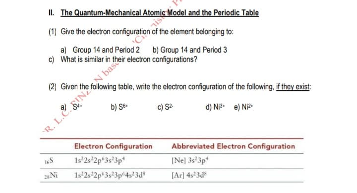 (1) Give the electron configuration of the element belonging to:
a) Group 14 and Period 2 b) Group 14 and Period 3
c) What is similar in their electron configurations?
(2) Given the following table, write the electron configuration of the following, if they exist:
b) Sô-
c) S2.
d) Ni e) Ni?-
LE INN bask
