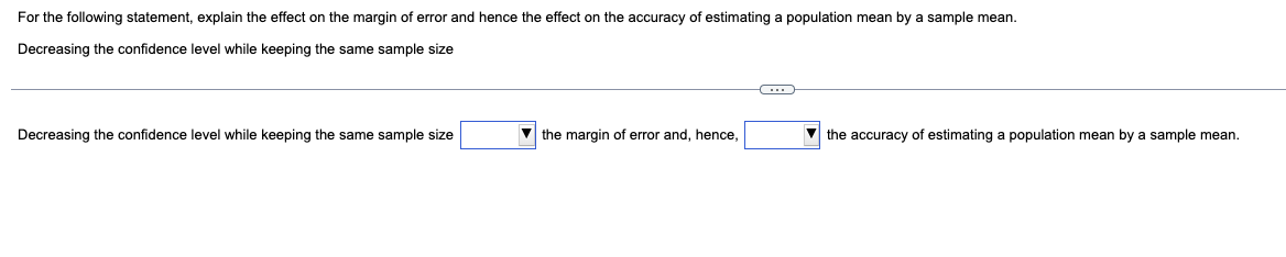 For the following statement, explain the effect on the margin of error and hence the effect on the accuracy of estimating a population mean by a sample mean.
Decreasing the confidence level while keeping the same sample size
Decreasing the confidence level while keeping the same sample size
▼the margin of error and, hence,
C
the accuracy of estimating a population mean by a sample mean.