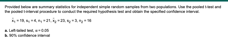 Provided below are summary statistics for independent simple random samples from two populations. Use the pooled t-test and
the pooled t-interval procedure to conduct the required hypothesis test and obtain the specified confidence interval.
x₁ = 19, s₁ = 4, n₁ = 21, x₂ = 23, S₂ = 3, n₂ = 16
a. Left-tailed test, α = 0.05
b. 90% confidence interval
