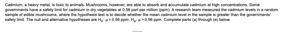 Cadmium, a heavy metal, is toxic to animals. Mushrooms, however, are able to absorb and accumulate cadmium at high concentrations. Some
governments have a safety limit for cadmium in dry vegetables at 0.56 part per million (ppm). A research team measured the cadmium levels in a random
sample of edible mushrooms, where the hypothesis test is to decide whether the mean cadmium level in the sample is greater than the governments'
safety limit. The null and alternative hypotheses are Ho: μ = 0.56 ppm, H₂: μ> 0.56 ppm. Complete parts (a) through (e) below.