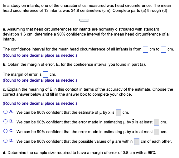 In a study on infants, one of the characteristics measured was head circumference. The mean
head circumference of 13 infants was 34.8 centimeters (cm). Complete parts (a) through (d)
a. Assuming that head circumferences for infants are normally distributed with standard
deviation 1.6 cm, determine a 90% confidence interval for the mean head circumference of all
infants.
The confidence interval for the mean head circumference of all infants is from
(Round to one decimal place as needed.)
b. Obtain the margin of error, E, for the confidence interval you found in part (a).
The margin of error is
cm.
(Round to one decimal place as needed.)
cm to cm.
c. Explain the meaning of E in this context in terms of the accuracy of the estimate. Choose the
correct answer below and fill in the answer box to complete your choice.
(Round to one decimal place as needed.)
O A. We can be 90% confident that the estimate of μ by x is cm.
B. We can be 90% confident that the error made in estimating μ by x is at least
O C. We can be 90% confident that the error made in estimating μ by x is at most
O D. We can be 90% confident that the possible values of u are within cm of each other.
d. Determine the sample size required to have a margin of error of 0.8 cm with a 99%
cm.
cm.