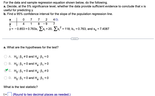 For the data and sample regression equation shown below, do the following.
a. Decide, at the 5% significance level, whether the data provide sufficient evidence to conclude that x is
useful for predicting y.
b. Find a 95% confidence interval for the slope of the population regression line.
X
y
077 2
4
1 8 -9 7
y=-0.853 +0.763x, x₁ = 20, x₁² = 118, b₁ = 0.763, and s₂ = 7.4087
40
a. What are the hypotheses for the test?
A. Ho: B₁ #0 and H₂: B₁ = 0
B. Ho: B₁ = 0 and H₂: B₁ >0
a
C. Ho: B₁0 and H₂: B₁ #0
Ho: B₁ = 0 and H₂: B₁ <0
What is the test statistic?
t= (Round to two decimal places as needed.)