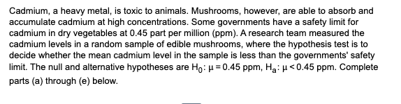 Cadmium, a heavy metal, is toxic to animals. Mushrooms, however, are able to absorb and
accumulate cadmium at high concentrations. Some governments have a safety limit for
cadmium in dry vegetables at 0.45 part per million (ppm). A research team measured the
cadmium levels in a random sample of edible mushrooms, where the hypothesis test is to
decide whether the mean cadmium level in the sample is less than the governments' safety
limit. The null and alternative hypotheses are Ho: μ = 0.45 ppm, H₂: μ<0.45 ppm. Complete
parts (a) through (e) below.