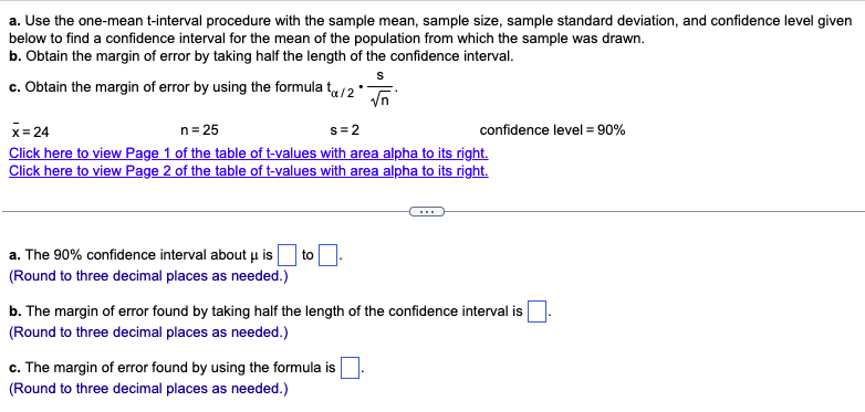 a. Use the one-mean t-interval procedure with the sample mean, sample size, sample standard deviation, and confidence level given
below to find a confidence interval for the mean of the population from which the sample was drawn.
b. Obtain the margin of error by taking half the length of the confidence interval.
S
c. Obtain the margin of error by using the formula tx/2*
√n
x=24
n = 25
s=2
Click here to view Page 1 of the table of t-values with area alpha to its right.
Click here to view Page 2 of the table of t-values with area alpha to its right.
a. The 90% confidence interval about u is to
(Round to three decimal places as needed.)
confidence level = 90%
b. The margin of error found by taking half the length of the confidence interval is
(Round to three decimal places as needed.)
c. The margin of error found by using the formula is
(Round to three decimal places as needed.)