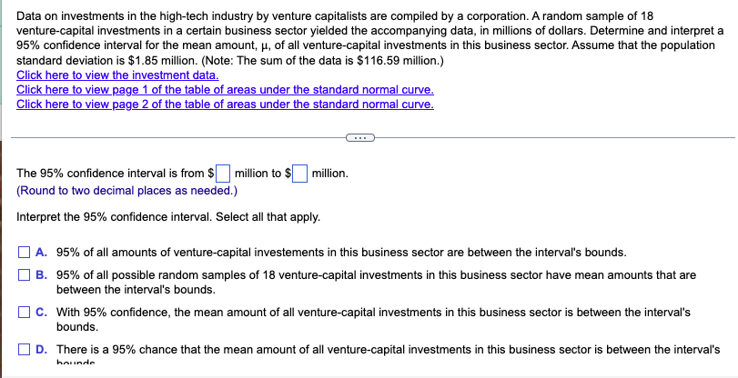 Data on investments in the high-tech industry by venture capitalists are compiled by a corporation. A random sample of 18
venture-capital investments in a certain business sector yielded the accompanying data, in millions of dollars. Determine and interpret a
95% confidence interval for the mean amount, μ, of all venture-capital investments in this business sector. Assume that the population
standard deviation is $1.85 million. (Note: The sum of the data is $116.59 million.)
Click here to view the investment data.
Click here to view page 1 of the table of areas under the standard normal curve.
Click here to view page 2 of the table of areas under the standard normal curve.
The 95% confidence interval is from $
(Round to two decimal places as needed.)
Interpret the 95% confidence interval. Select all that apply.
million to $ million.
A. 95% of all amounts of venture-capital investements in this business sector are between the interval's bounds.
B. 95% of all possible random samples of 18 venture-capital investments in this business sector have mean amounts that are
between the interval's bounds.
C. With 95% confidence, the mean amount of all venture-capital investments in this business sector is between the interval's
bounds.
D. There is a 95% chance that the mean amount of all venture-capital investments in this business sector is between the interval's
hounde