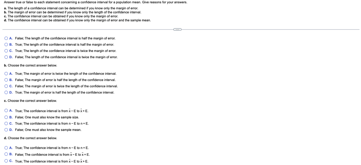 Answer true or false to each statement concerning a confidence interval for a population mean. Give reasons for your answers.
a. The length of a confidence interval can be determined if you know only the margin of error.
b. The margin of error can be determined if you know only the length of the confidence interval.
c. The confidence interval can be obtained if you know only the margin of error.
d. The confidence interval can be obtained if you know only the margin of error and the sample mean.
O A. False; The length of the confidence interval is half the margin of error.
O B.
True; The length of the confidence interval is half the margin of error.
O C.
True; The length of the confidence interval is twice the margin of error.
O D. False; The length of the confidence interval is twice the margin of error.
b. Choose the correct answer below.
O A. True; The margin of error is twice the length of the confidence interval.
O B. False; The margin of error is half the length of the confidence interval.
O C. False; The margin of error is twice the length of the confidence interval.
O D. True; The margin of error is half the length of the confidence interval.
c. Choose the correct answer below.
A. True; The confidence interval is from X-E to X+ E.
O B. False; One must also know the sample size.
O C. True; The confidence interval is from n-E to n + E.
D. False; One must also know the sample mean.
d. Choose the correct answer below.
O A. True; The confidence interval is from n-E to n + E.
O B. False; The confidence interval is from x-E to x + E.
O C. True; The confidence interval is from X-E to X + E.
C