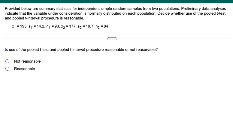 Provided below are summary statistics for independent simple random samples from two populations. Preliminary data analyses
indicate that the variable under consideration is normally distributed on each population. Decide whether use of the pooled t-test
and pooled t-interval procedure is reasonable.
x₁ = 193, S₁ = 14.2, n₁ = 93, x₂ = 177, s₂ = 19.7, n₂ = 84
Is use of the pooled t-test and pooled t-interval procedure reasonable or not reasonable?
Not reasonable
Reasonable