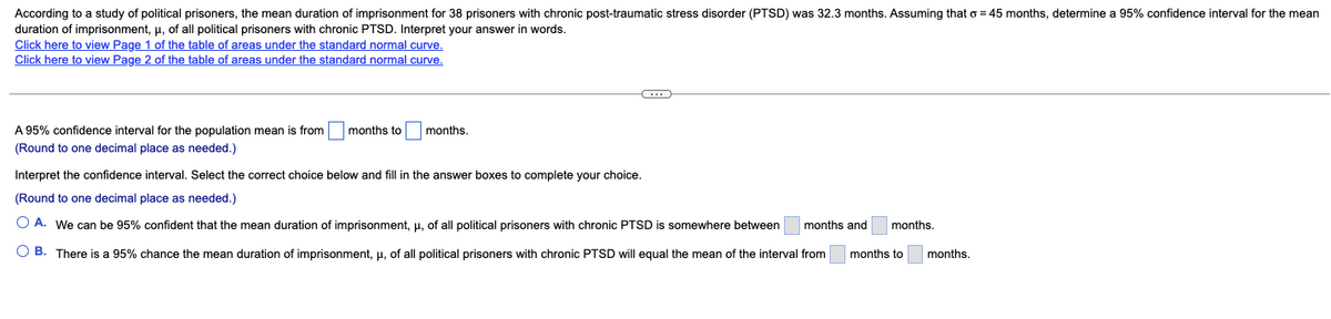 According to a study of political prisoners, the mean duration of imprisonment for 38 prisoners with chronic post-traumatic stress disorder (PTSD) was 32.3 months. Assuming that o = 45 months, determine a 95% confidence interval for the mean
duration of imprisonment, μ, of all political prisoners with chronic PTSD. Interpret your answer in words.
Click here to view Page 1 of the table of areas under the standard normal curve.
Click here to view Page 2 of the table of areas under the standard normal curve.
A 95% confidence interval for the population mean is from
(Round to one decimal place as needed.)
months to
months.
C
Interpret the confidence interval. Select the correct choice below and fill in the answer boxes to complete your choice.
(Round to one decimal place as needed.)
O A. We can be 95% confident that the mean duration of imprisonment, μ, of all political prisoners with chronic PTSD is somewhere between
OB. There is a 95% chance the mean duration of imprisonment, μ, of all political prisoners with chronic PTSD will equal the mean of the interval from
months and months.
months to
months.