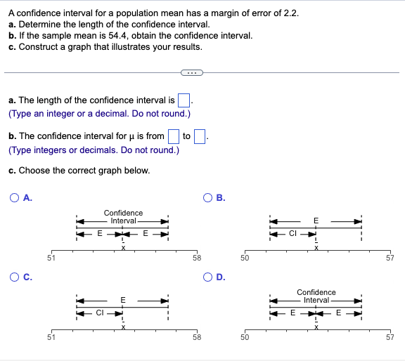 A confidence interval for a population mean has a margin of error of 2.2.
a. Determine the length of the confidence interval.
b. If the sample mean is 54.4, obtain the confidence interval.
c. Construct a graph that illustrates your results.
a. The length of the confidence interval is
(Type an integer or a decimal. Do not round.)
b. The confidence interval for μ is from to
(Type integers or decimals. Do not round.)
c. Choose the correct graph below.
O A.
O C.
51
51
E
Confidence
Interval.
E
E
58
58
B.
50
50
CI
E
E
Confidence
Interval.
E
57
57