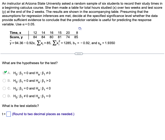 An instructor at Arizona State University asked a random sample of six students to record their study times in
a beginning calculus course. She then made a table for total hours studied (x) over two weeks and test score
(y) at the end of the 2 weeks. The results are shown in the accompanying table. Presuming that the
assumptions for regression inferences are met, decide at the specified significance level whether the data
provide sufficient evidence to conclude that the predictor variable is useful for predicting the response
variable. Use α = 0.05.
12 14 16 15 20
84
84 80 81 74
Time, x
Score, y
y = 94.36 -0.92x, x₁ = 85, Ex=1285, b₁ = -0.92, and s₂ = 1.9350
What are the hypotheses for the test?
A. Ho: P₁ = 0 and H₂: B₁ #0
B. Ho: B₁0 and H₂: B₁ >0
O C. Ho: B₁ = 0 and H₂: B₁ <0
D. Ho: B₁ #0 and H₂: B₁ = 0
What is the test statistic?
8
85
t= (Round to two decimal places as needed.)