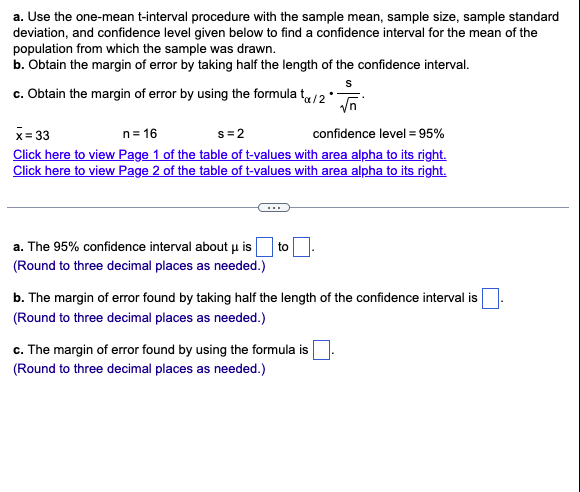 a. Use the one-mean t-interval procedure with the sample mean, sample size, sample standard
deviation, and confidence level given below to find a confidence interval for the mean of the
population from which the sample was drawn.
b. Obtain the margin of error by taking half the length of the confidence interval.
c. Obtain the margin of error by using the formula ta/2
a. The 95% confidence interval about μ is
(Round to three decimal places as needed.)
x=33
n = 16
s=2
confidence level = 95%
Click here to view Page 1 of the table of t-values with area alpha to its right.
Click here to view Page 2 of the table of t-values with area alpha to its right.
to
S
√n
c. The margin of error found by using the formula is
(Round to three decimal places as needed.)
b. The margin of error found by taking half the length of the confidence interval is
(Round to three decimal places as needed.)