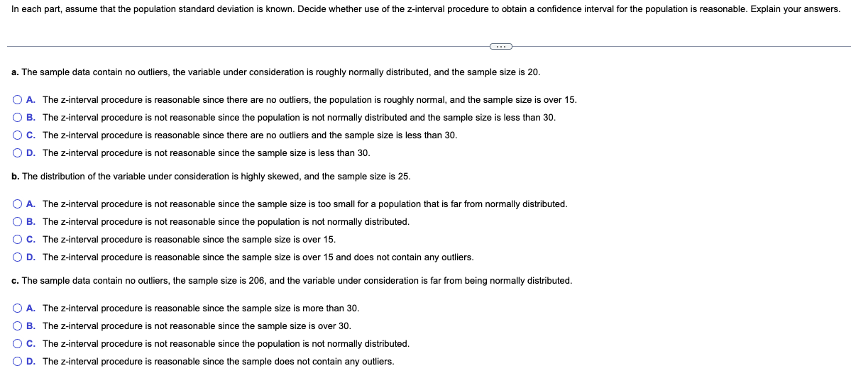 In each part, assume that the population standard deviation is known. Decide whether use of the z-interval procedure to obtain a confidence interval for the population is reasonable. Explain your answers.
a. The sample data contain no outliers, the variable under consideration is roughly normally distributed, and the sample size is 20.
O A. The z-interval procedure is reasonable since there are no outliers, the population is roughly normal, and the sample size is over 15.
O B. The z-interval procedure is not reasonable since the population is not normally distributed and the sample size is less than 30.
O C. The z-interval procedure is reasonable since there are no outliers and the sample size is less than 30.
O D. The z-interval procedure is not reasonable since the sample size is less than 30.
b. The distribution of the variable under consideration is highly skewed, and the sample size is 25.
O A. The z-interval procedure is not reasonable since the sample size is too small for a population that is far from normally distributed.
O B. The z-interval procedure is not reasonable since the population is not normally distributed.
O C. The z-interval procedure is reasonable since the sample size is over 15.
O D. The z-interval procedure is reasonable since the sample size is over 15 and does not contain any outliers.
c. The sample data contain no outliers, the sample size is 206, and the variable under consideration is far from being normally distributed.
O A. The z-interval procedure is reasonable since the sample size is more than 30.
O B. The z-interval procedure is not reasonable since the sample size is over 30.
OC. The z-interval procedure is not reasonable since the population is not normally distributed.
D. The z-interval procedure is reasonable since the sample does not contain any outliers.